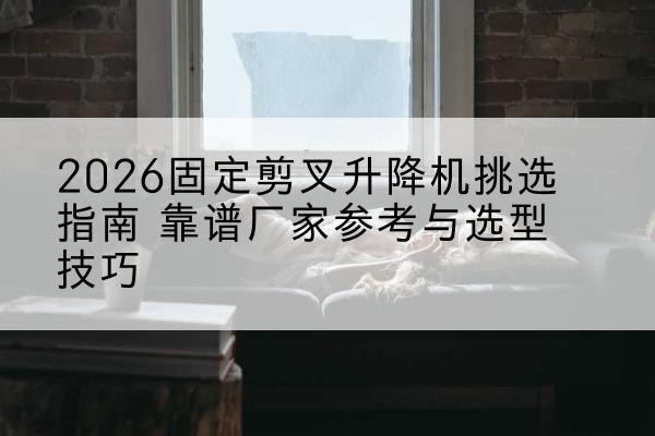 宣恩固定剪叉升降机厂家推荐-2026固定剪叉升降机挑选指南 靠谱厂家参考与选型技巧