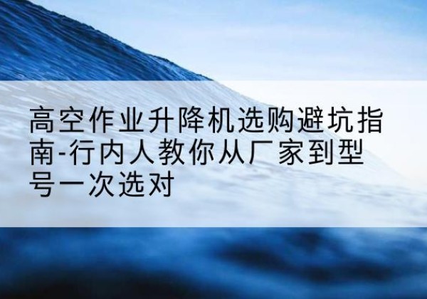宣恩升降平台厂家-高空作业升降机选购避坑指南-行内人教你从厂家到型号一次选对