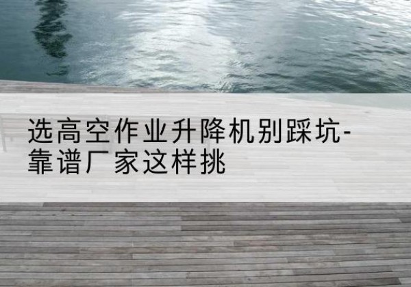 宣恩剪叉式升降机厂家-选高空作业升降机别踩坑-靠谱厂家这样挑