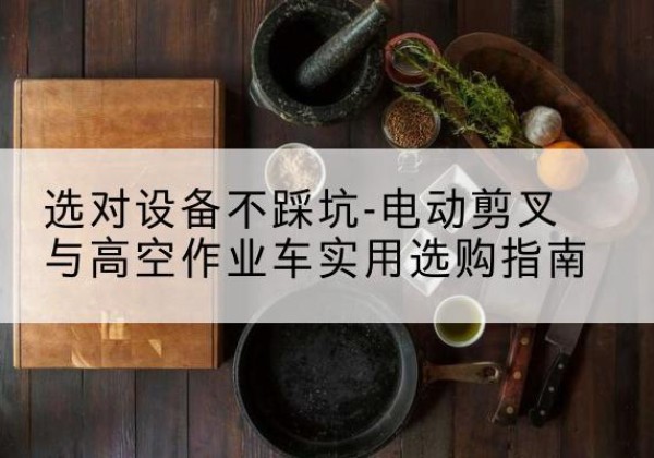 宣恩电动剪叉升降平台怎么选-选对设备不踩坑-电动剪叉与高空作业车实用选购指南