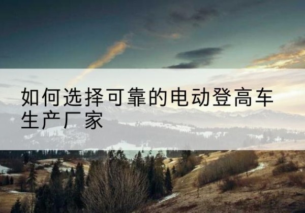 宣恩电动登高车厂家-如何选择可靠的电动登高车生产厂家