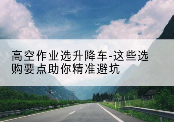 宣恩升降车厂家-高空作业选升降车-这些选购要点助你*避坑