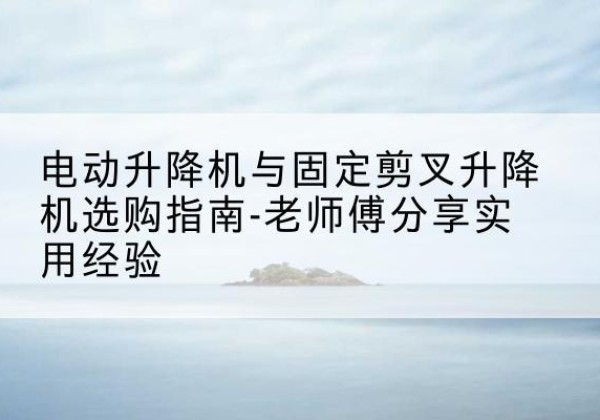 宣恩电动升降机怎么选-电动升降机与固定剪叉升降机选购指南-老师傅分享实用经验