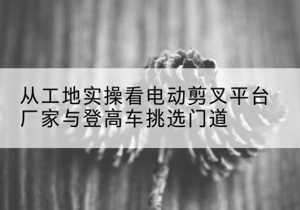 宣恩电动剪叉升降平台厂家-从工地实操看电动剪叉平台厂家与登高车挑选门道