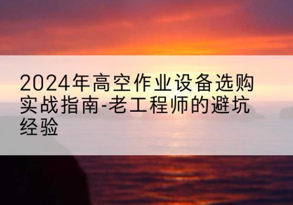 宣恩高空作业升降机厂家推荐-2024年高空作业设备选购实战指南-老工程师的避坑经验